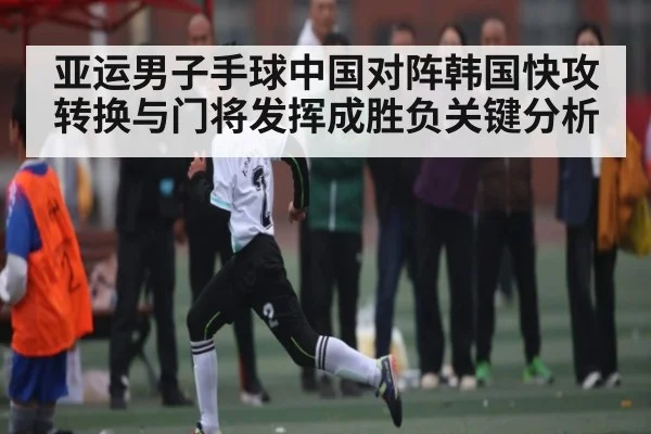 亚运男子手球中国对阵韩国快攻转换与门将发挥成胜负关键分析(kaiyun)
