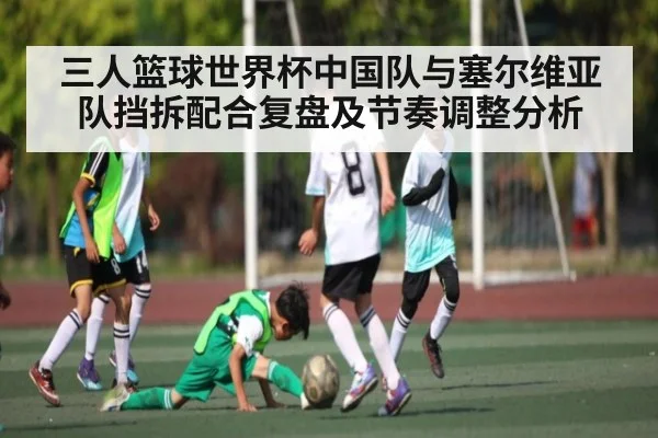 三人篮球世界杯中国队与塞尔维亚队挡拆配合复盘及节奏调整分析（kaiyun）